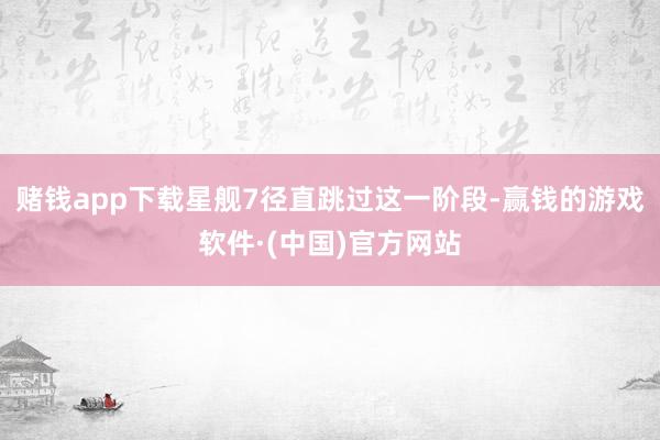 赌钱app下载星舰7径直跳过这一阶段-赢钱的游戏软件·(中国)官方网站
