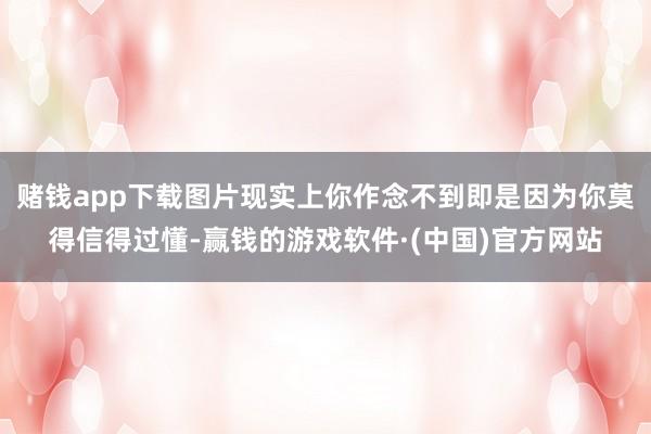 赌钱app下载图片现实上你作念不到即是因为你莫得信得过懂-赢钱的游戏软件·(中国)官方网站