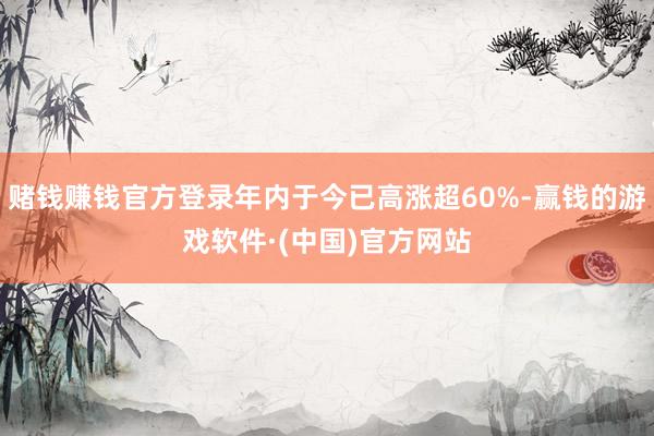 赌钱赚钱官方登录年内于今已高涨超60%-赢钱的游戏软件·(中国)官方网站
