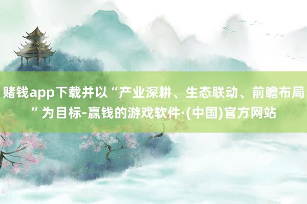 赌钱app下载并以“产业深耕、生态联动、前瞻布局”为目标-赢钱的游戏软件·(中国)官方网站