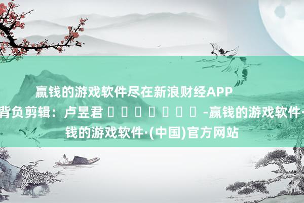 赢钱的游戏软件尽在新浪财经APP            						背负剪辑：卢昱君 							-赢钱的游戏软件·(中国)官方网站