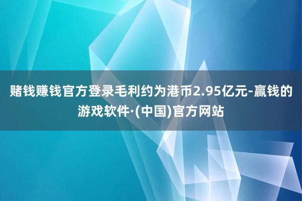 赌钱赚钱官方登录毛利约为港币2.95亿元-赢钱的游戏软件·(中国)官方网站