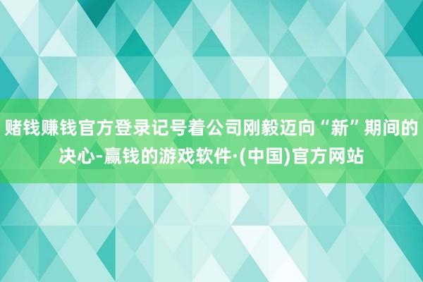 赌钱赚钱官方登录记号着公司刚毅迈向“新”期间的决心-赢钱的游戏软件·(中国)官方网站