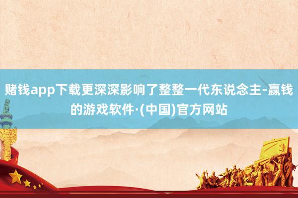 赌钱app下载更深深影响了整整一代东说念主-赢钱的游戏软件·(中国)官方网站