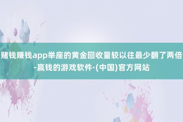 赌钱赚钱app举座的黄金回收量较以往最少翻了两倍-赢钱的游戏软件·(中国)官方网站