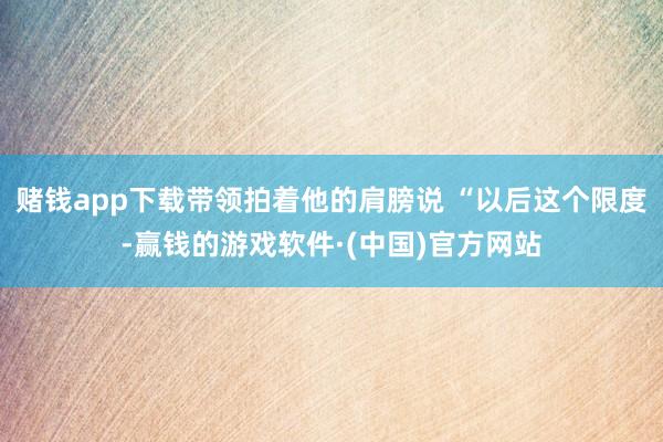 赌钱app下载带领拍着他的肩膀说 “以后这个限度-赢钱的游戏软件·(中国)官方网站