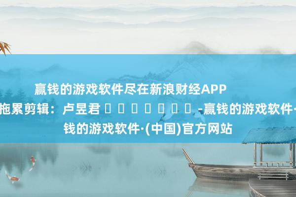 赢钱的游戏软件尽在新浪财经APP            						拖累剪辑：卢昱君 							-赢钱的游戏软件·(中国)官方网站