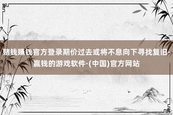 赌钱赚钱官方登录期价过去或将不息向下寻找复旧-赢钱的游戏软件·(中国)官方网站