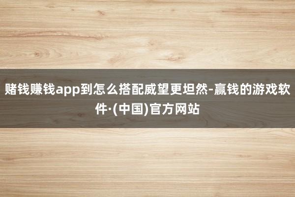 赌钱赚钱app到怎么搭配威望更坦然-赢钱的游戏软件·(中国)官方网站