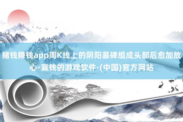赌钱赚钱app周K线上的阴阳墓碑组成头部后愈加放心-赢钱的游戏软件·(中国)官方网站