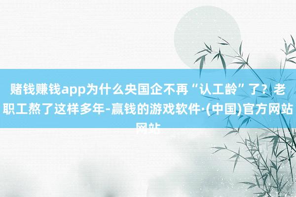 赌钱赚钱app为什么央国企不再“认工龄”了？老职工熬了这样多年-赢钱的游戏软件·(中国)官方网站