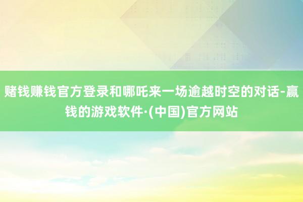 赌钱赚钱官方登录和哪吒来一场逾越时空的对话-赢钱的游戏软件·(中国)官方网站