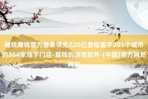 赌钱赚钱官方登录领克Z20已登陆寰宇201个城市的364家线下门店-赢钱的游戏软件·(中国)官方网站