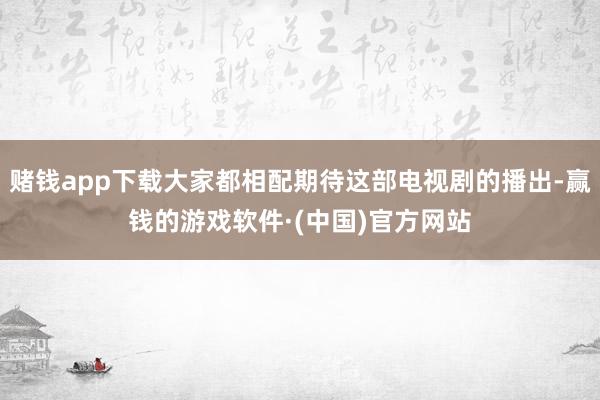 赌钱app下载大家都相配期待这部电视剧的播出-赢钱的游戏软件·(中国)官方网站