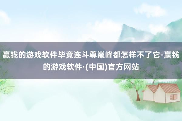 赢钱的游戏软件毕竟连斗尊巅峰都怎样不了它-赢钱的游戏软件·(中国)官方网站
