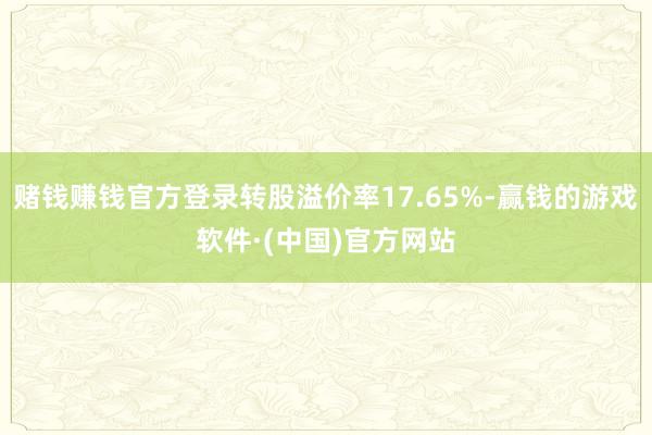 赌钱赚钱官方登录转股溢价率17.65%-赢钱的游戏软件·(中国)官方网站