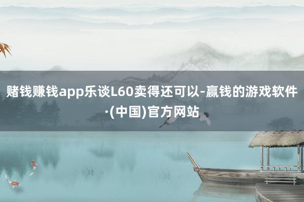 赌钱赚钱app乐谈L60卖得还可以-赢钱的游戏软件·(中国)官方网站