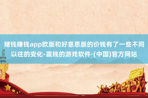 赌钱赚钱app欧版和好意思版的价钱有了一些不同以往的变化-赢钱的游戏软件·(中国)官方网站