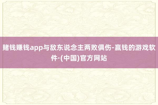 赌钱赚钱app与敌东说念主两败俱伤-赢钱的游戏软件·(中国)官方网站
