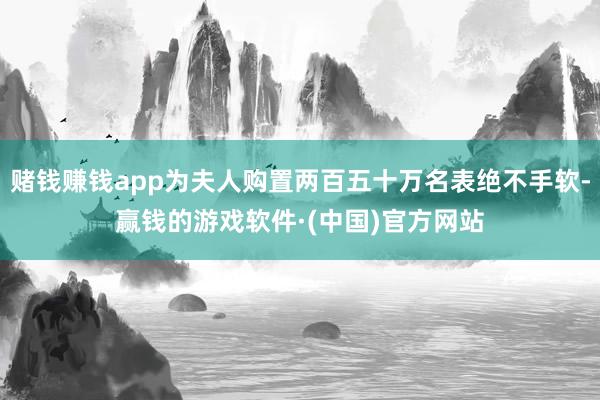 赌钱赚钱app为夫人购置两百五十万名表绝不手软-赢钱的游戏软件·(中国)官方网站