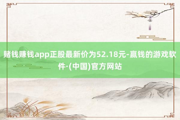 赌钱赚钱app正股最新价为52.18元-赢钱的游戏软件·(中国)官方网站