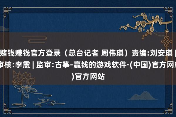 赌钱赚钱官方登录（总台记者 周伟琪）责编:刘安琪 | 审核:李震 | 监审:古筝-赢钱的游戏软件·(中国)官方网站