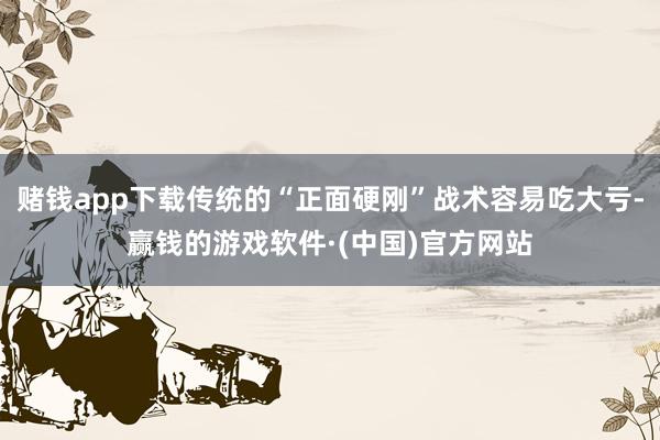 赌钱app下载传统的“正面硬刚”战术容易吃大亏-赢钱的游戏软件·(中国)官方网站
