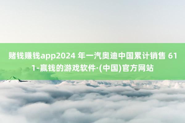 赌钱赚钱app2024 年一汽奥迪中国累计销售 611-赢钱的游戏软件·(中国)官方网站