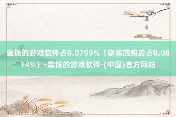 赢钱的游戏软件占0.0799%（剔除回购后占0.0814%）-赢钱的游戏软件·(中国)官方网站