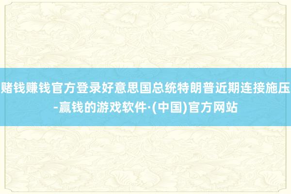 赌钱赚钱官方登录好意思国总统特朗普近期连接施压-赢钱的游戏软件·(中国)官方网站