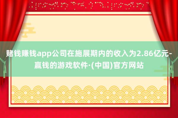 赌钱赚钱app公司在施展期内的收入为2.86亿元-赢钱的游戏软件·(中国)官方网站