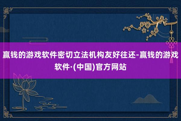 赢钱的游戏软件密切立法机构友好往还-赢钱的游戏软件·(中国)官方网站