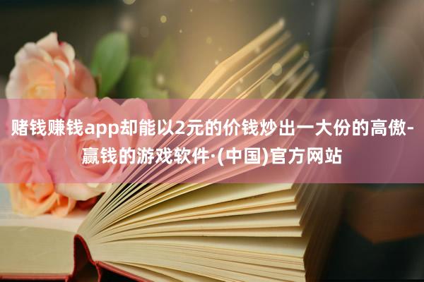 赌钱赚钱app却能以2元的价钱炒出一大份的高傲-赢钱的游戏软件·(中国)官方网站
