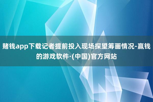 赌钱app下载记者提前投入现场探望筹画情况-赢钱的游戏软件·(中国)官方网站
