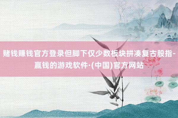 赌钱赚钱官方登录但脚下仅少数板块拼凑复古股指-赢钱的游戏软件·(中国)官方网站