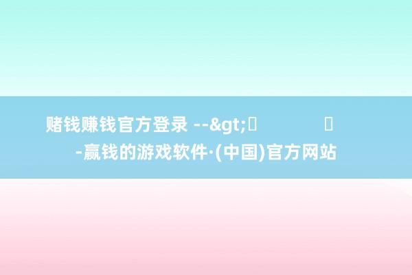 赌钱赚钱官方登录 -->	            	     -赢钱的游戏软件·(中国)官方网站