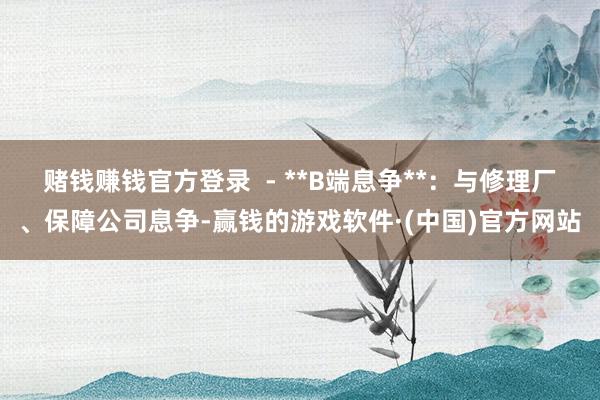 赌钱赚钱官方登录 - **B端息争**:与修理厂、保障公司息争-赢钱的游戏软件·(中国)官方网站
