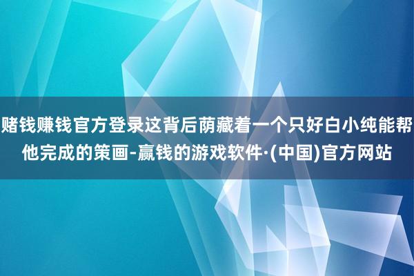 赌钱赚钱官方登录这背后荫藏着一个只好白小纯能帮他完成的策画-赢钱的游戏软件·(中国)官方网站