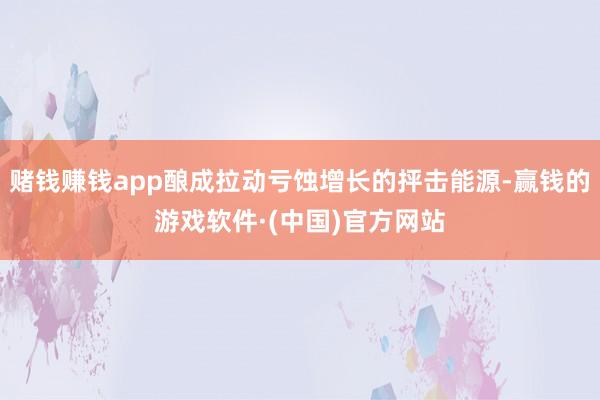 赌钱赚钱app酿成拉动亏蚀增长的抨击能源-赢钱的游戏软件·(中国)官方网站