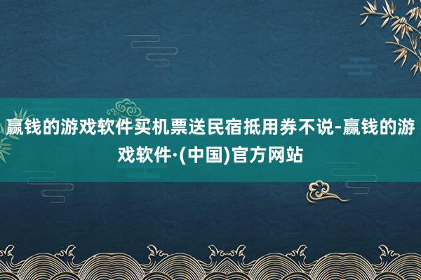 赢钱的游戏软件买机票送民宿抵用券不说-赢钱的游戏软件·(中国)官方网站