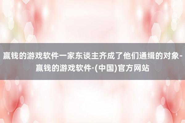 赢钱的游戏软件一家东谈主齐成了他们通缉的对象-赢钱的游戏软件·(中国)官方网站