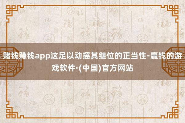 赌钱赚钱app这足以动摇其继位的正当性-赢钱的游戏软件·(中国)官方网站