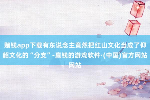 赌钱app下载有东说念主竟然把红山文化当成了仰韶文化的“分支”-赢钱的游戏软件·(中国)官方网站
